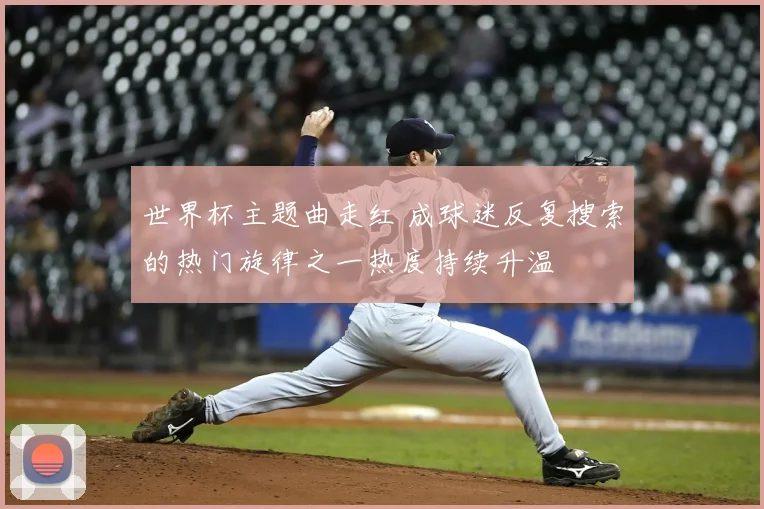世界杯主题曲走红 成球迷反复搜索的热门旋律之一热度持续升温