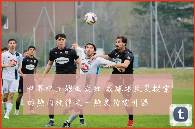 世界杯主题曲走红 成球迷反复搜索的热门旋律之一热度持续升温