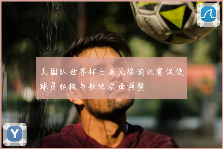 美国队世界杯出局无缘淘汰赛促使球员轮换与教练层面调整