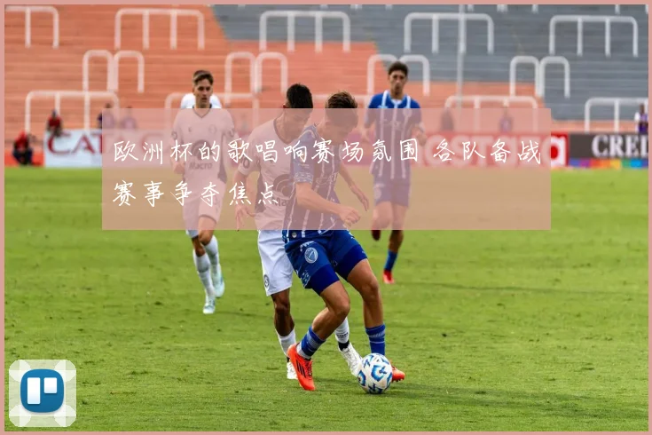 欧洲杯的歌唱响赛场氛围 各队备战赛事争夺焦点