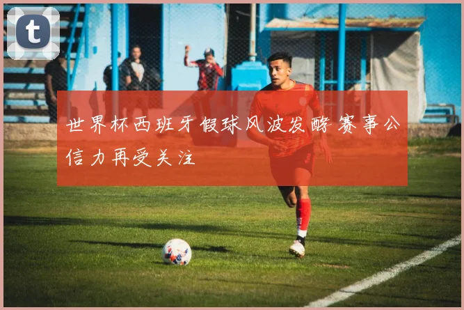 世界杯西班牙假球风波发酵 赛事公信力再受关注