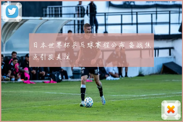 日本世界杯乒乓球赛程公布 备战焦点引发关注