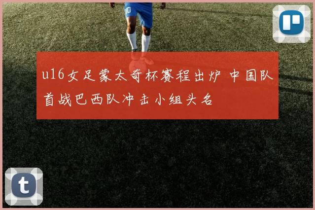 u16女足蒙太奇杯赛程出炉 中国队首战巴西队冲击小组头名
