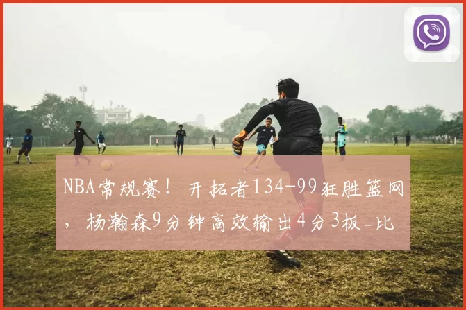NBA常规赛！开拓者134-99狂胜篮网，杨瀚森9分钟高效输出4分3板_比赛_篮板_CBA