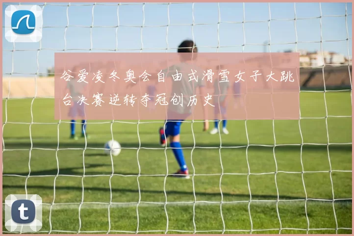 谷爱凌冬奥会自由式滑雪女子大跳台决赛逆转夺冠创历史