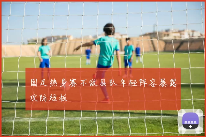 国足热身赛不敌县队年轻阵容暴露攻防短板