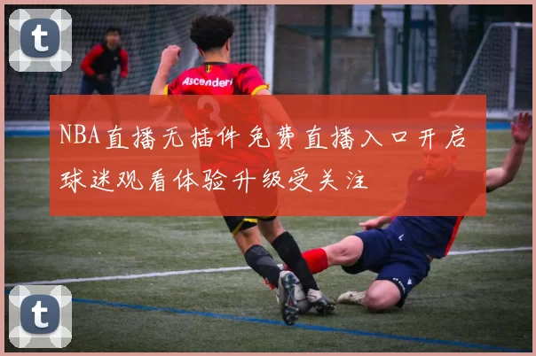 NBA直播无插件免费直播入口开启 球迷观看体验升级受关注