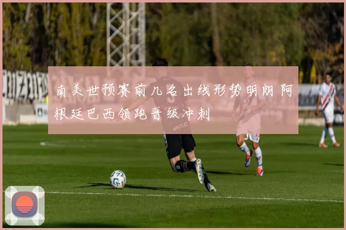 南美世预赛前几名出线形势明朗 阿根廷巴西领跑晋级冲刺