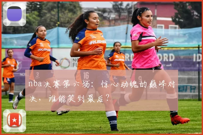 nba决赛第六场：惊心动魄的巅峰对决，谁能笑到最后？