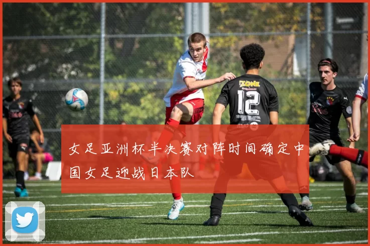 女足亚洲杯半决赛对阵时间确定中国女足迎战日本队