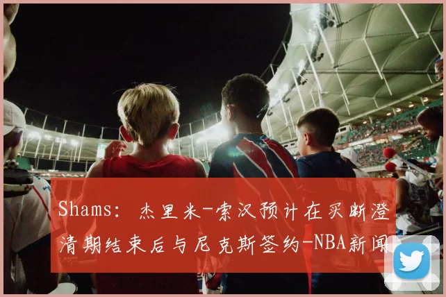 Shams：杰里米-索汉预计在买断澄清期结束后与尼克斯签约-NBA新闻