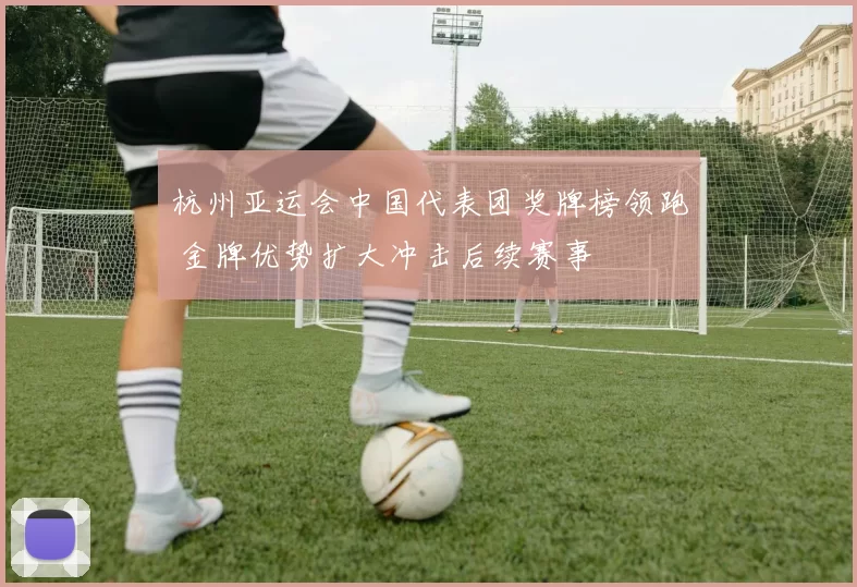 杭州亚运会中国代表团奖牌榜领跑 金牌优势扩大冲击后续赛事