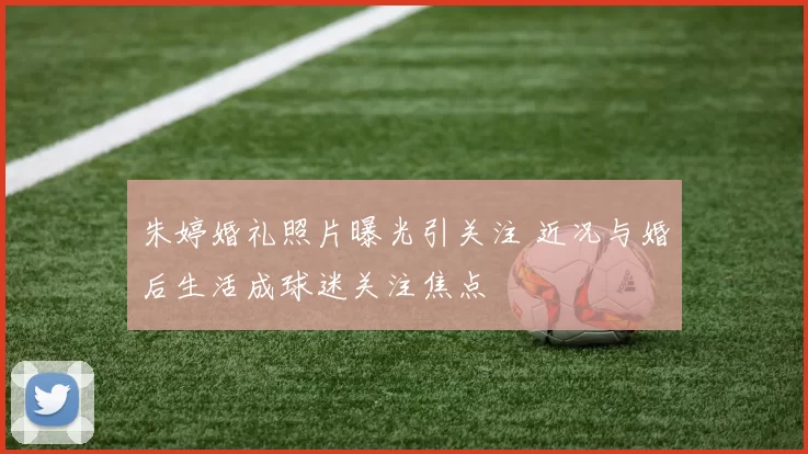 朱婷婚礼照片曝光引关注 近况与婚后生活成球迷关注焦点