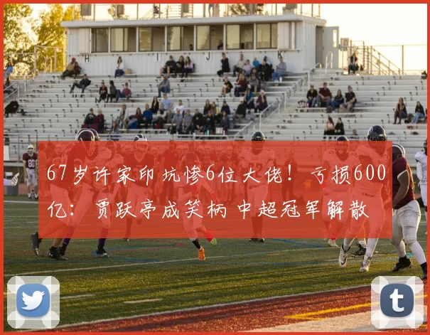 67岁许家印坑惨6位大佬！亏损600亿：贾跃亭成笑柄 中超冠军解散