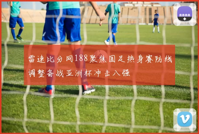 雷速比分网188聚焦国足热身赛防线调整备战亚洲杯冲击八强