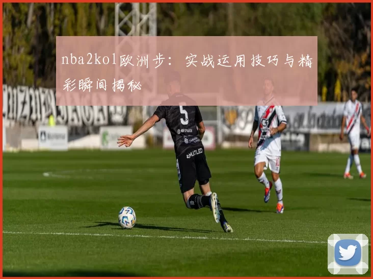 nba2kol欧洲步：实战运用技巧与精彩瞬间揭秘