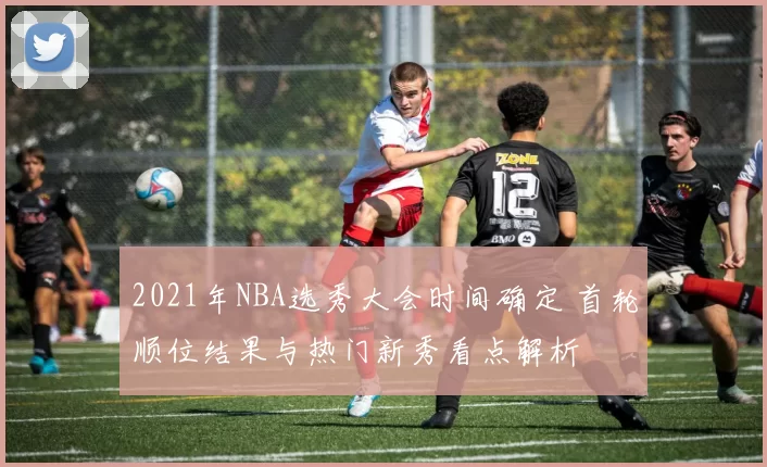 2021年NBA选秀大会时间确定 首轮顺位结果与热门新秀看点解析