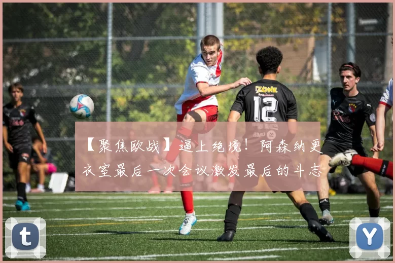 【聚焦欧战】逼上绝境！阿森纳更衣室最后一次会议激发最后的斗志