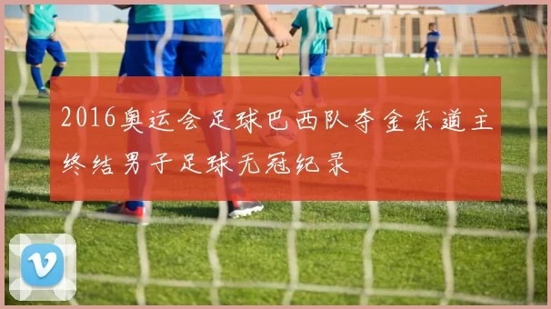 2016奥运会足球巴西队夺金东道主终结男子足球无冠纪录