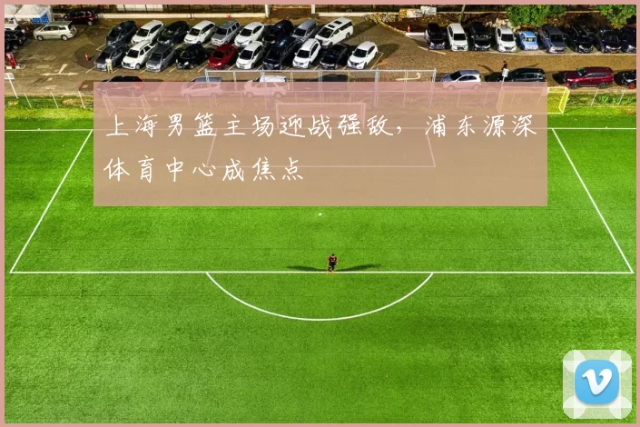 上海男篮主场迎战强敌，浦东源深体育中心成焦点