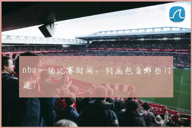 nba一场比赛时间，到底包含哪些门道？