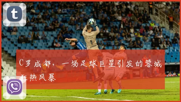 C罗成都,一场足球巨星引发的蓉城狂热风暴