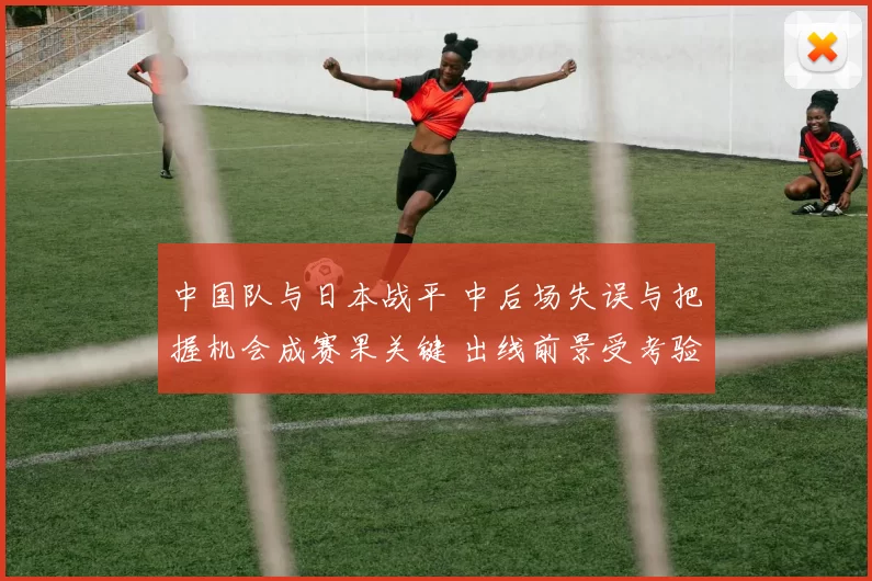 中国队与日本战平 中后场失误与把握机会成赛果关键 出线前景受考验