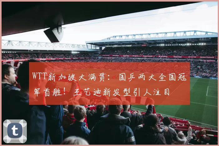 WTT新加坡大满贯：国乒两大全国冠军首胜！王艺迪新发型引人注目