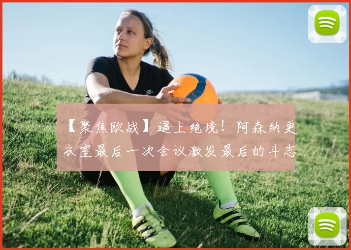 【聚焦欧战】逼上绝境！阿森纳更衣室最后一次会议激发最后的斗志