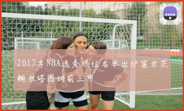 2017年NBA选秀顺位名单出炉富尔茨鲍尔塔图姆前三甲