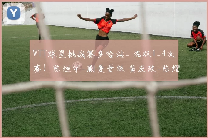 WTT球星挑战赛多哈站_ 混双1_4决赛！陈垣宇_蒯曼晋级 黄友政_陈熠、陈俊菘_覃予萱出局