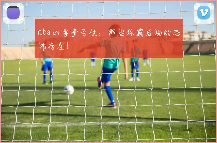 nba凶兽壹号位，那些称霸后场的恐怖存在！