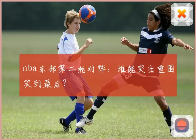 nba东部第二轮对阵，谁能突出重围笑到最后？