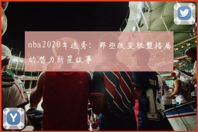 nba2020年选秀：那些改变联盟格局的潜力新星故事