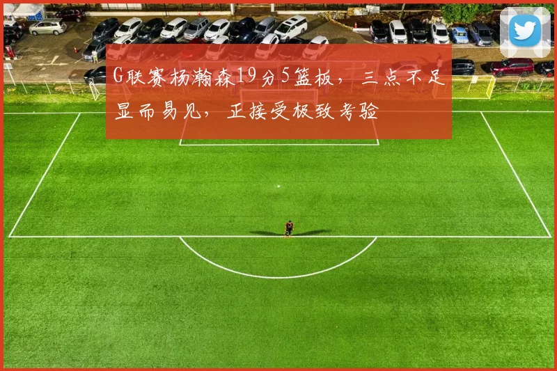 G联赛杨瀚森19分5篮板，三点不足显而易见，正接受极致考验