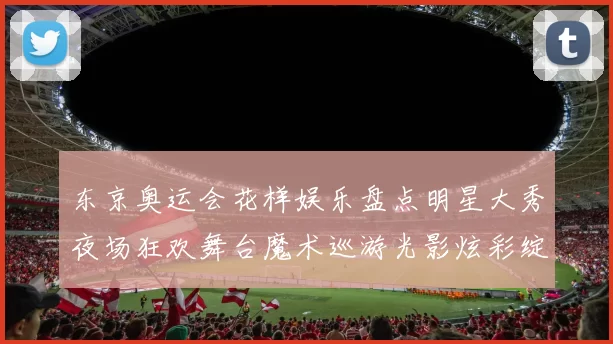东京奥运会花样娱乐盘点明星大秀夜场狂欢舞台魔术巡游光影炫彩绽放