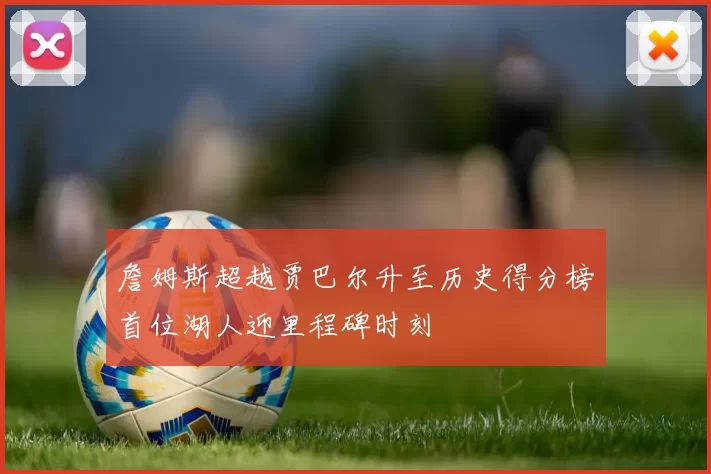 詹姆斯超越贾巴尔升至历史得分榜首位湖人迎里程碑时刻