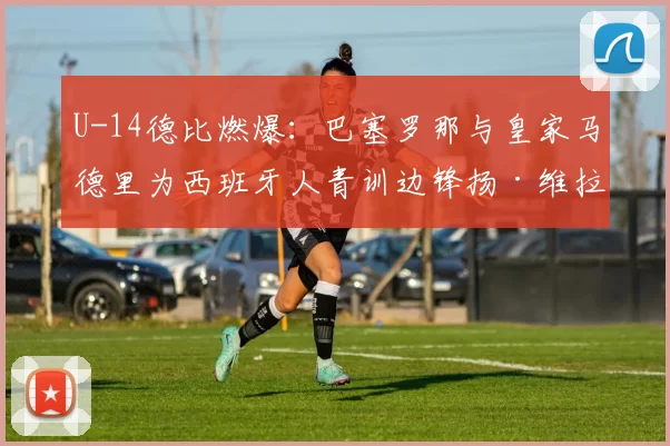 U-14德比燃爆：巴塞罗那与皇家马德里为西班牙人青训边锋扬·维拉展开拉锯战