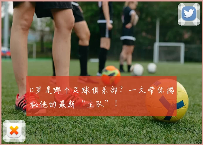 c罗是哪个足球俱乐部?一文带你揭秘他的最新“主队”!