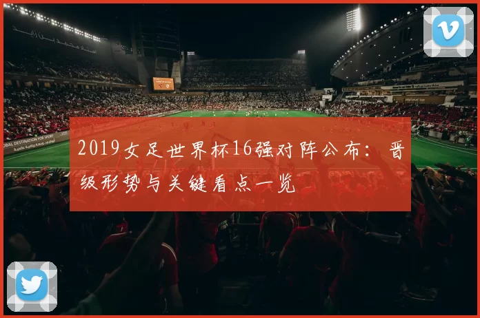 2019女足世界杯16强对阵公布：晋级形势与关键看点一览