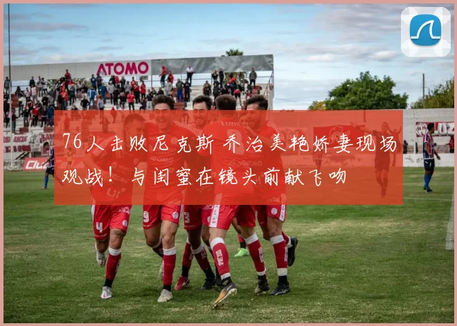 76人击败尼克斯 乔治美艳娇妻现场观战！与闺蜜在镜头前献飞吻