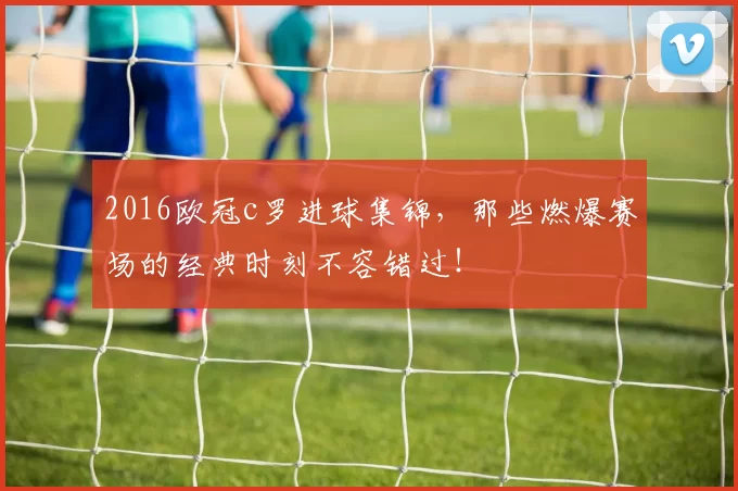 2016欧冠c罗进球集锦,那些燃爆赛场的经典时刻不容错过!