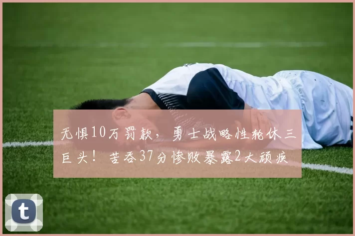 无惧10万罚款，勇士战略性轮休三巨头！苦吞37分惨败暴露2大顽疾