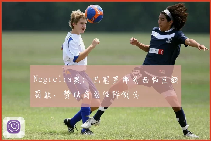 Negreira案：巴塞罗那或面临巨额罚款，赞助商或临阵倒戈
