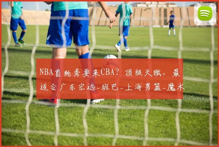 NBA首轮秀要来CBA？顶级天赋，最适合广东宏远_班巴_上海男篮_魔术队