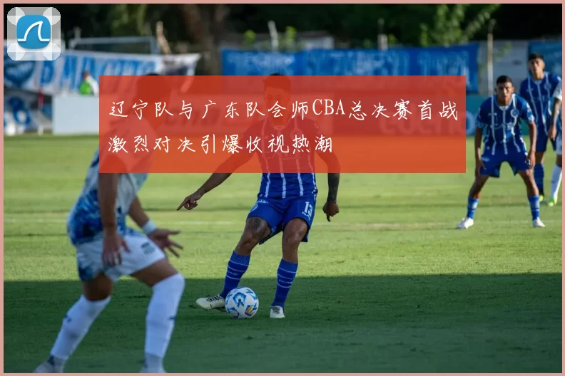 辽宁队与广东队会师CBA总决赛首战激烈对决引爆收视热潮