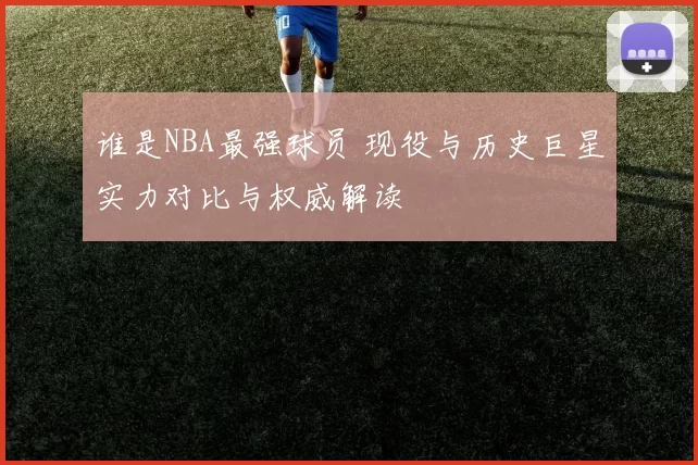 谁是NBA最强球员 现役与历史巨星实力对比与权威解读