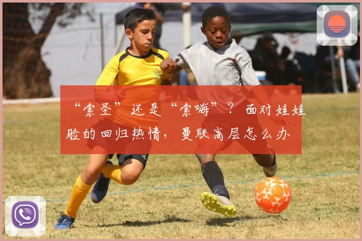 “索圣”还是“索嗨”？面对娃娃脸的回归热情，曼联高层怎么办