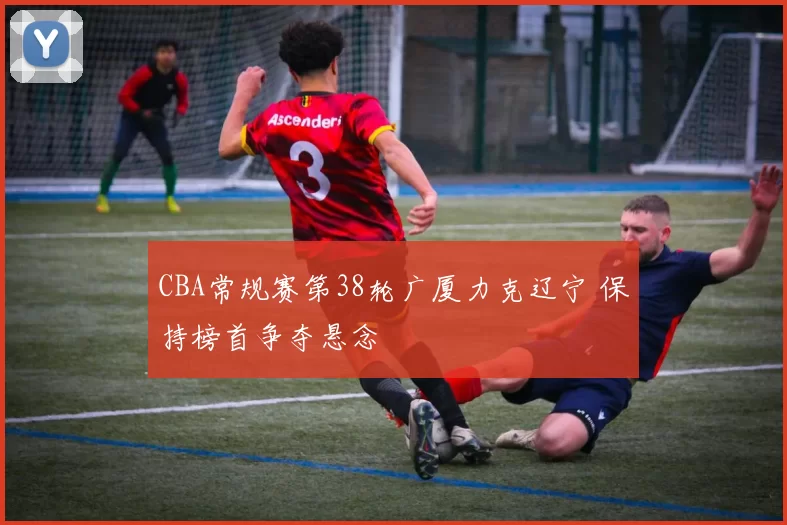 CBA常规赛第38轮广厦力克辽宁 保持榜首争夺悬念