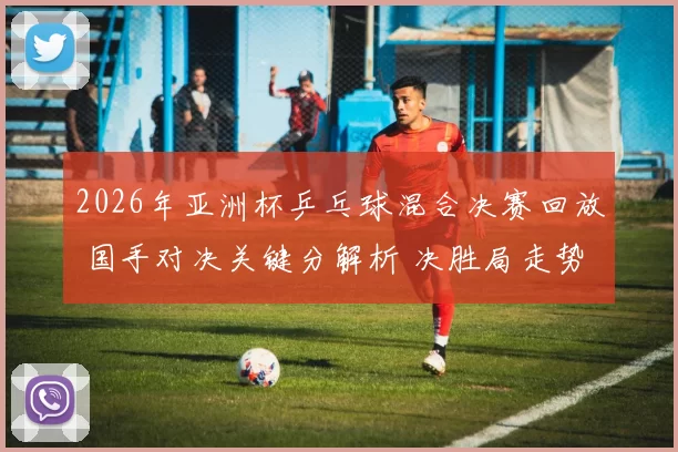 2026年亚洲杯乒乓球混合决赛回放 国手对决关键分解析 决胜局走势引关注